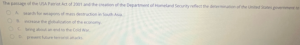 The passage of the USA Patriot Act of 2001 and the creation of the Department of Homeland Security reflect the determination of the United States government to
A. search for weapons of mass destruction in South Asia.
B. increase the globalization of the economy.
C. bring about an end to the Cold War.
D. prevent future terrorist attacks.