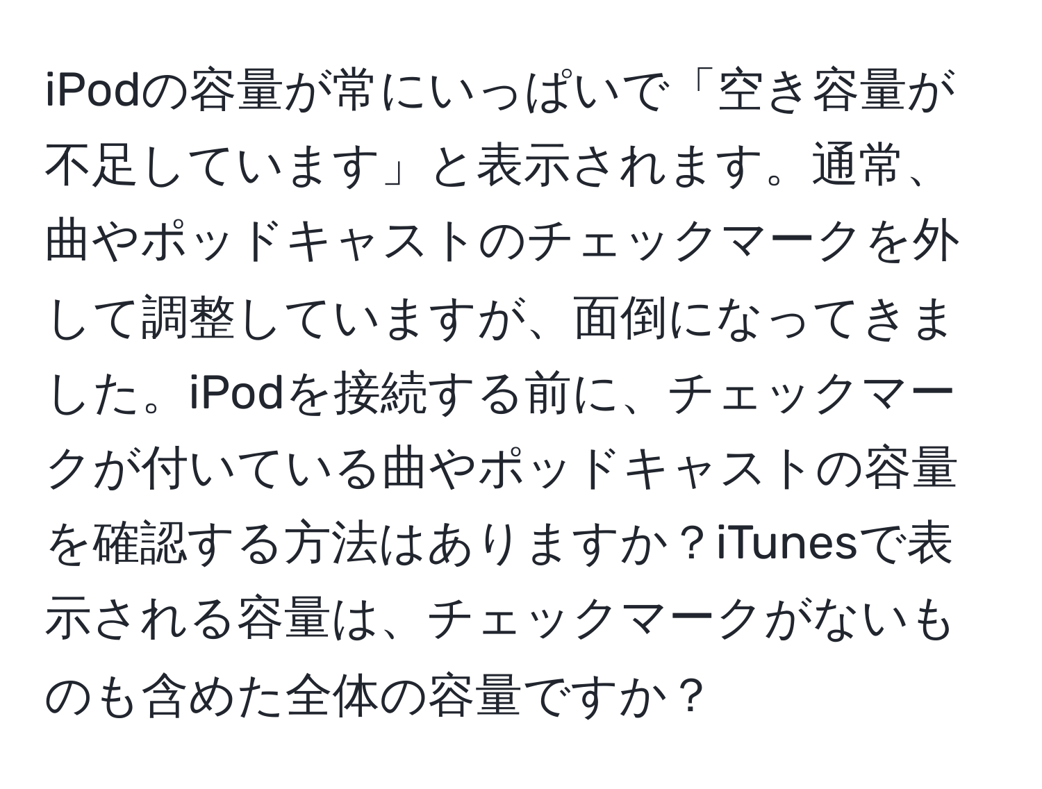 iPodの容量が常にいっぱいで「空き容量が不足しています」と表示されます。通常、曲やポッドキャストのチェックマークを外して調整していますが、面倒になってきました。iPodを接続する前に、チェックマークが付いている曲やポッドキャストの容量を確認する方法はありますか？iTunesで表示される容量は、チェックマークがないものも含めた全体の容量ですか？