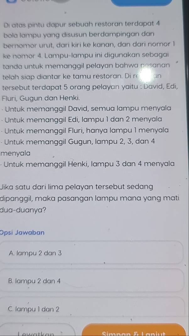 Di atas pintu dapur sebuah restoran terdapat 4
bola lampu yang disusun berdampingan dan
bernomor urut, dari kiri ke kanan, dan dari nomor 1
ke nomor 4. Lampu-lampu ini digunakan sebagai
tanda untuk memanggil pelayan bahwa pesanan 
telah siap diantar ke tamu restoran. Di re_ an
tersebut terdapat 5 orang pelayan yaitu : David, Edi,
Fluri, Gugun dan Henki.
Untuk memanggil David, semua lampu menyala
Untuk memanggil Edi, lampu 1 dan 2 menyala
Untuk memanggil Fluri, hanya lampu 1 menyala
· Untuk memanggil Gugun, lampu 2, 3, dan 4
menyala
- Untuk memanggil Henki, lampu 3 dan 4 menyala
Jika satu dari lima pelayan tersebut sedang
dipanggil, maka pasangan lampu mana yang mati
dua-duanya?
Opsi Jawaban
A. lampu 2 dan 3
B. lampu 2 dan 4
C. lampu 1 dan 2
Lewatkan Simpan & Laniu