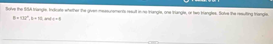 Solve the SSA triangle. Indicate whether the given measurements result in no triangle, one triangle, or two triangles. Solve the resulting triangle.
B=132°, b=10 ), and c=6