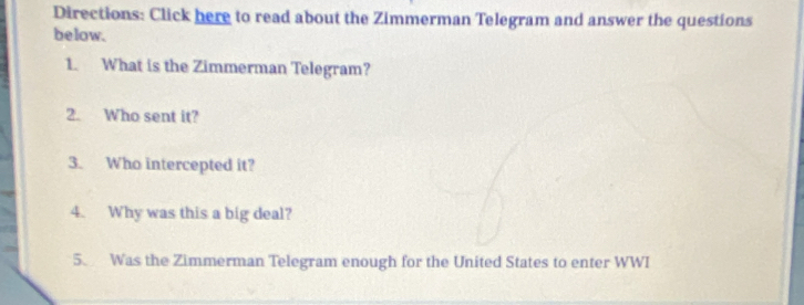 Directions: Click here to read about the Zimmerman Telegram and answer the questions 
below. 
1. What is the Zimmerman Telegram? 
2. Who sent it? 
3. Who intercepted it? 
4. Why was this a big deal? 
5. Was the Zimmerman Telegram enough for the United States to enter WWI