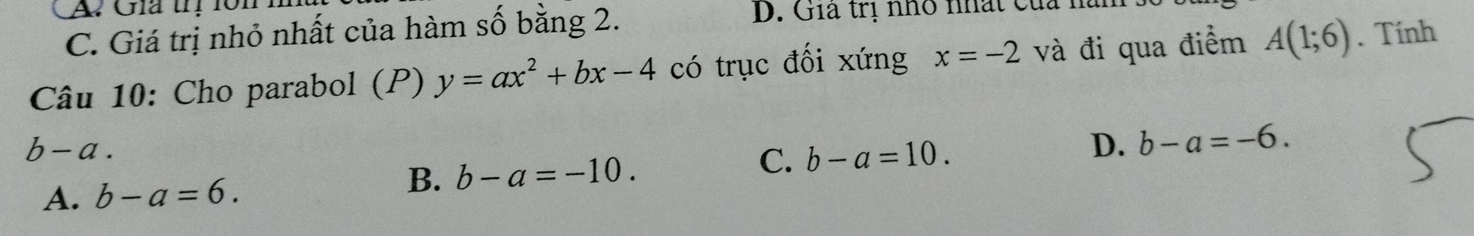 A Gia trị lôn
C. Giá trị nhỏ nhất của hàm số bằng 2.
D. Gia trị nhỏ nhất của h
Câu 10: Cho parabol (P) y=ax^2+bx-4 có trục đối xứng x=-2 và đi qua điểm A(1;6). Tính
b-a.
C. b-a=10. D. b-a=-6.
A. b-a=6.
B. b-a=-10.