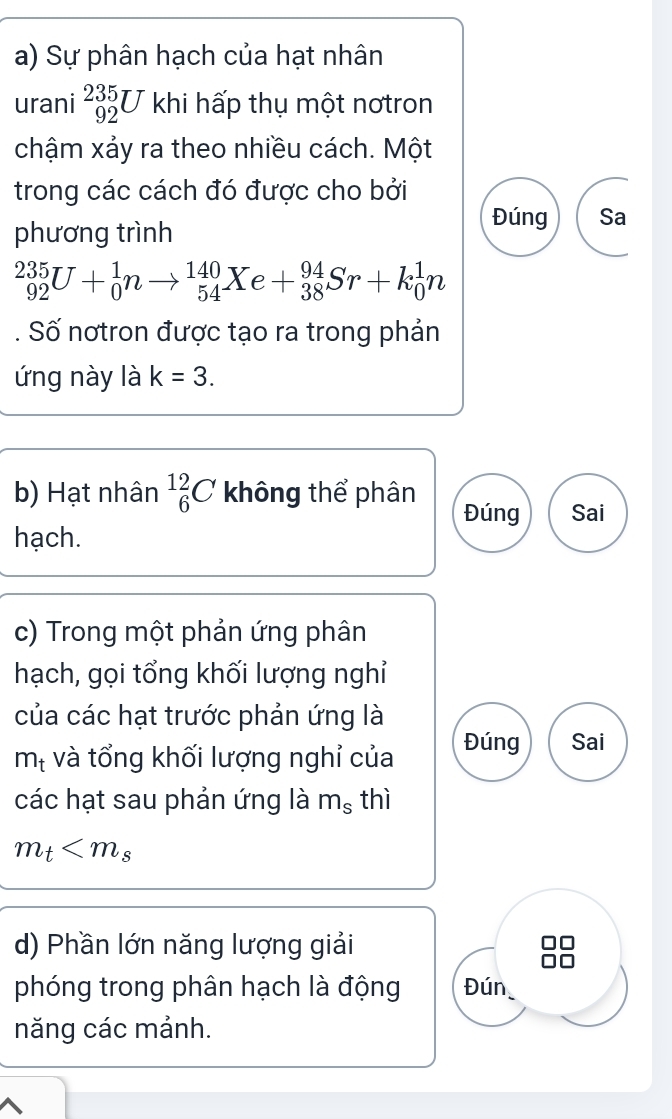 Sự phân hạch của hạt nhân 
urani _(92)^(235)U khi hấp thụ một nơtron 
chậm xảy ra theo nhiều cách. Một 
trong các cách đó được cho bởi 
phương trình 
Đúng Sa
_(92)^(235)U+_0^(1nto _(54)^(140)Xe+_(38)^(94)Sr+k_0^1n
Số nơtron được tạo ra trong phản 
ứng này là k=3. 
b) Hạt nhân _6^(12)C không thể phân 
Đúng Sai 
hạch. 
c) Trong một phản ứng phân 
hạch, gọi tổng khối lượng nghỉ 
của các hạt trước phản ứng là 
mị và tổng khối lượng nghỉ của Đúng Sai 
các hạt sau phản ứng là m_s) thì
m_t
d) Phần lớn năng lượng giải 
phóng trong phân hạch là động Đún 
năng các mảnh.