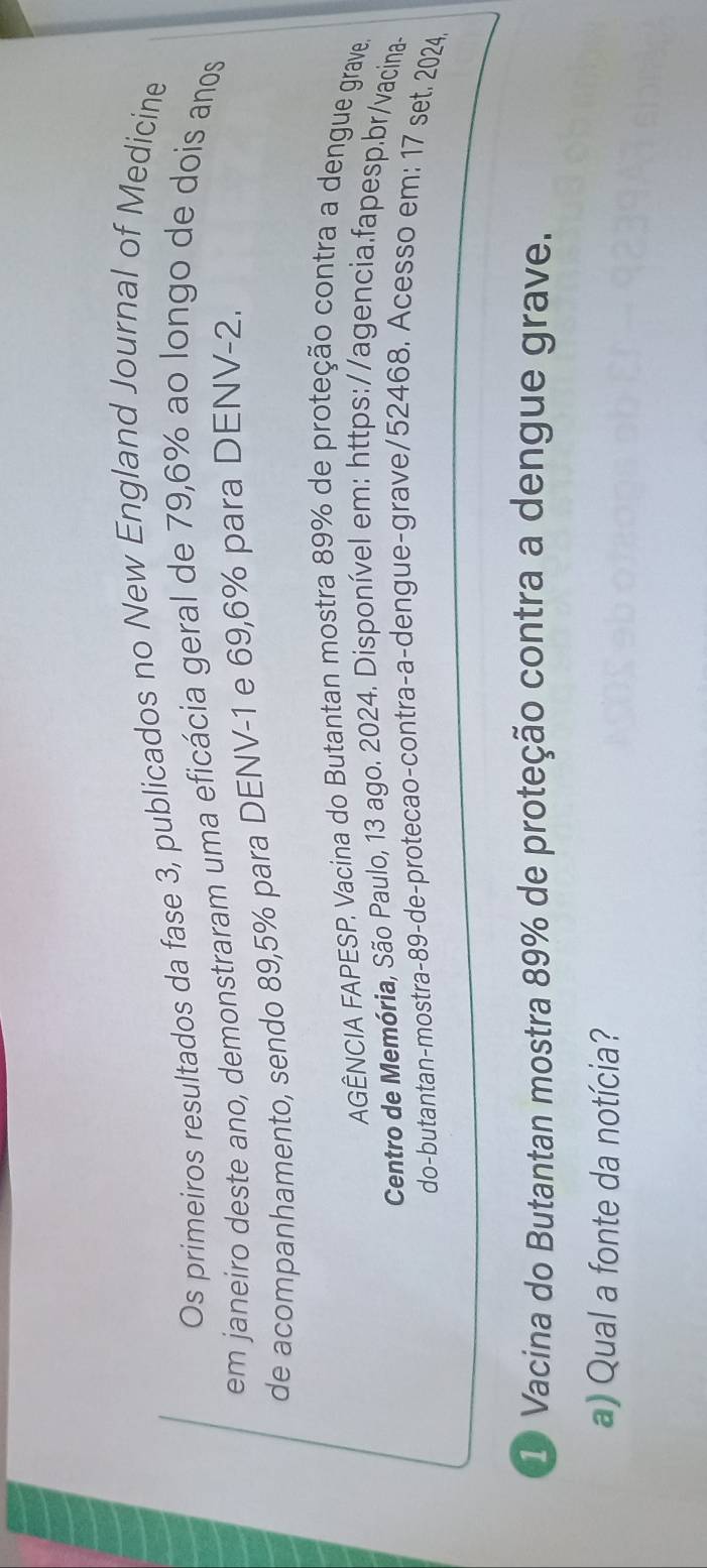 Os primeiros resultados da fase 3, publicados no New England Journal of Medicine 
em janeiro deste ano, demonstraram uma eficácia geral de 79, 6% ao longo de dois anos 
de acompanhamento, sendo 89,5% para DENV -1 e 69,6% para DENV -2. 
AGÊNCIA FAPESP. Vacina do Butantan mostra 89% de proteção contra a dengue grave. 
Centro de Memória, São Paulo, 13 ago. 2024. Disponível em: https://agencia.fapesp.br/vacina- 
do-butantan-mostra- 89 -de-protecao-contra-a-dengue-grave/ 52468. Acesso em: 17 set. 2024. 
① Vacina do Butantan mostra 89% de proteção contra a dengue grave. 
a) Qual a fonte da notícia?