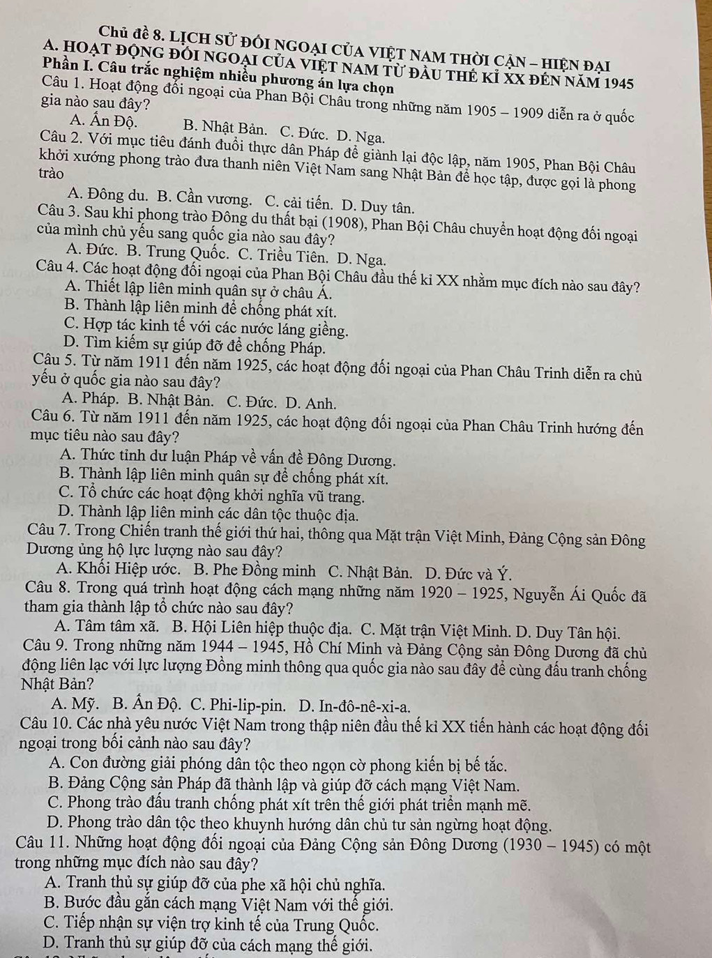 Chủ đề 8. LỊCH Sử đổI NGOẠI CủA VIỆT NAM THờI CẠN - HIệN đại
A. Hoạt động đổi ngOại của việt nam từ đầu thẻ kỉ xX đến năm 1945
Phần I. Câu trắc nghiệm nhiều phương án lựa chọn
Câu 1. Hoạt động đối ngoại của Phan Bội Châu trong những năm 1905 - 1909 diễn ra ở quốc
gia nào sau đây?
A. Ấn Độ. B. Nhật Bản. C. Đức. D. Nga.
Câu 2. Với mục tiêu đánh đuổi thực dân Pháp để giành lại độc lập, năm 1905, Phan Bội Châu
khởi xướng phong trào đưa thanh niên Việt Nam sang Nhật Bản để học tập, được gọi là phong
trào
A. Đông du. B. Cần vương. C. cải tiến. D. Duy tân.
Câu 3. Sau khi phong trào Đông du thất bại (1908), Phan Bội Châu chuyển hoạt động đối ngoại
của mình chủ yếu sang quốc gia nào sau đây?
A. Đức. B. Trung Quốc. C. Triều Tiên. D. Nga.
Câu 4. Các hoạt động đối ngoại của Phan Bội Châu đầu thế ki XX nhằm mục đích nào sau đây?
A. Thiết lập liên minh quân sự ở châu Á.
B. Thành lập liên minh để chống phát xít.
C. Hợp tác kinh tế với các nước láng giềng.
D. Tìm kiếm sự giúp đỡ để chống Pháp.
Câu 5. Từ năm 1911 đến năm 1925, các hoạt động đối ngoại của Phan Châu Trinh diễn ra chủ
yếu ở quốc gia nào sau đây?
A. Pháp. B. Nhật Bản. C. Đức. D. Anh.
Câu 6. Từ năm 1911 đến năm 1925, các hoạt động đối ngoại của Phan Châu Trinh hướng đến
mục tiêu nào sau đây?
A. Thức tinh dư luận Pháp về vấn đề Đông Dương.
B. Thành lập liên minh quân sự để chống phát xít.
C. Tổ chức các hoạt động khởi nghĩa vũ trang.
D. Thành lập liên minh các dân tộc thuộc địa.
Câu 7. Trong Chiến tranh thế giới thứ hai, thông qua Mặt trận Việt Minh, Đảng Cộng sản Đông
Dương ủng hộ lực lượng nào sau đây?
A. Khổi Hiệp ước. B. Phe Đồng minh C. Nhật Bản. D. Đức và Ý.
Câu 8. Trong quá trình hoạt động cách mạng những năm 1920-1925 5, Nguyễn Ái Quốc đã
tham gia thành lập tổ chức nào sau đây?
A. Tâm tâm xã.  B. Hội Liên hiệp thuộc địa. C. Mặt trận Việt Minh. D. Duy Tân hội.
Câu 9. Trong những năm 1944-1945 5, Hồ Chí Minh và Đảng Cộng sản Đông Dương đã chủ
động liên lạc với lực lượng Đồng minh thông qua quốc gia nào sau đây để cùng đấu tranh chống
Nhật Bản?
A. Mỹ. B. Ấn Độ. C. Phi-lip-pin. D. In-.dhat o-nhat e-xi-a.
Câu 10. Các nhà yêu nước Việt Nam trong thập niên đầu thế kỉ XX tiến hành các hoạt động đối
ngoại trong bối cảnh nào sau đây?
A. Con đường giải phóng dân tộc theo ngọn cờ phong kiến bị bế tắc.
B. Đảng Cộng sản Pháp đã thành lập và giúp đỡ cách mạng Việt Nam.
C. Phong trào đầu tranh chống phát xít trên thế giới phát triển mạnh mẽ.
D. Phong trào dân tộc theo khuynh hướng dân chủ tư sản ngừng hoạt động.
Câu 11. Những hoạt động đổi ngoại của Đảng Cộng sản Đông Dương (1930 - 194 +5 ) có một
trong những mục đích nào sau đây?
A. Tranh thủ sự giúp đỡ của phe xã hội chủ nghĩa.
B. Bước đầu gắn cách mạng Việt Nam với thể giới.
C. Tiếp nhận sự viện trợ kinh tế của Trung Quốc.
D. Tranh thủ sự giúp đỡ của cách mạng thể giới.