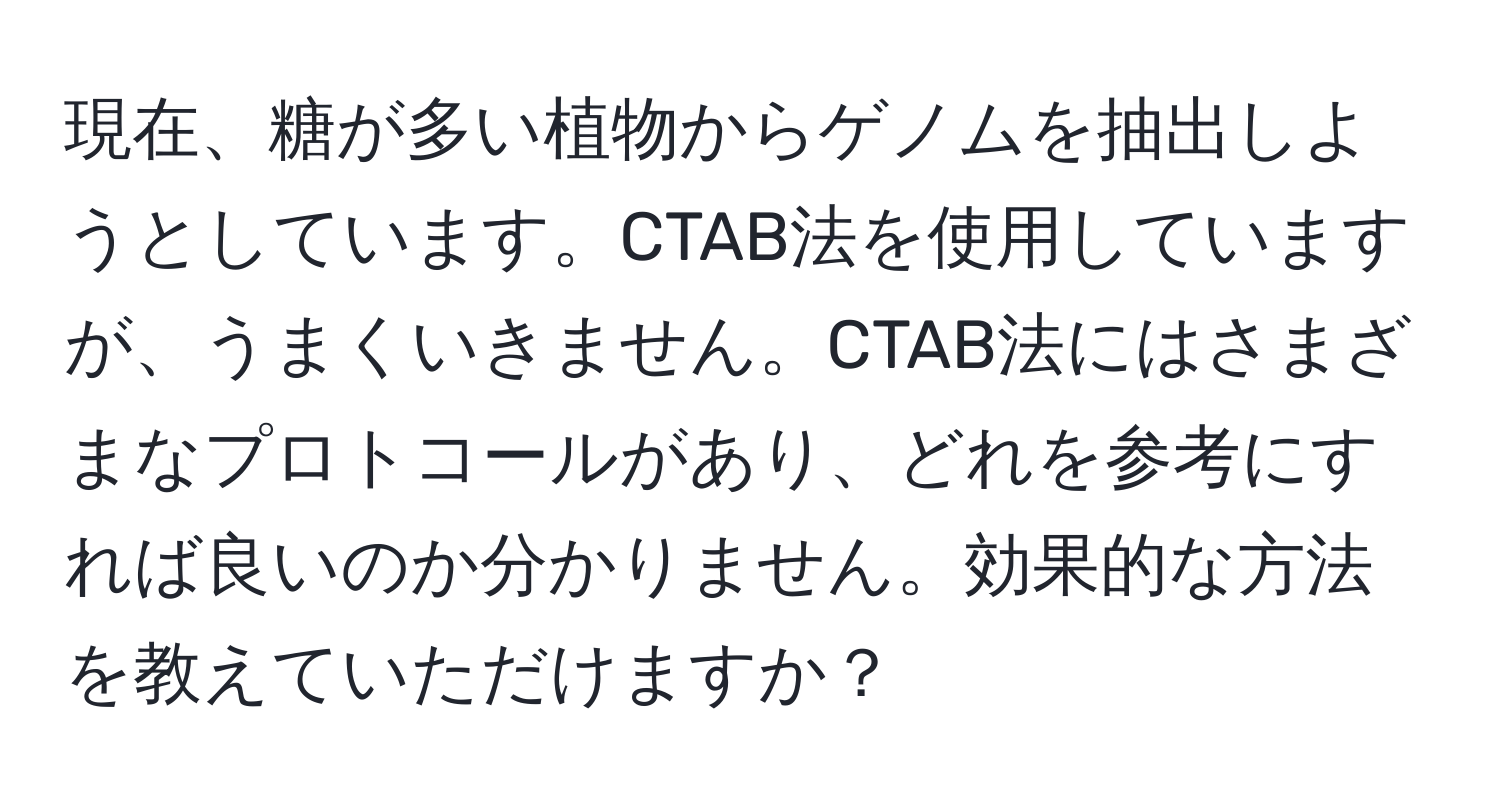 現在、糖が多い植物からゲノムを抽出しようとしています。CTAB法を使用していますが、うまくいきません。CTAB法にはさまざまなプロトコールがあり、どれを参考にすれば良いのか分かりません。効果的な方法を教えていただけますか？