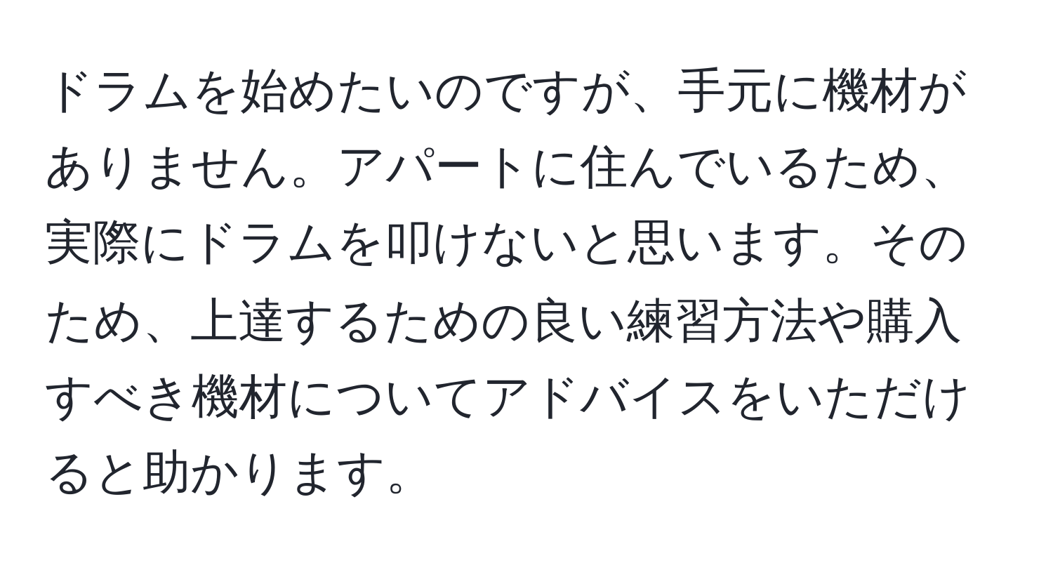 ドラムを始めたいのですが、手元に機材がありません。アパートに住んでいるため、実際にドラムを叩けないと思います。そのため、上達するための良い練習方法や購入すべき機材についてアドバイスをいただけると助かります。