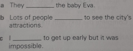 a They _the baby Eva. 
b Lots of people _to see the city's 
attractions. 
c l _to get up early but it was 
impossible.