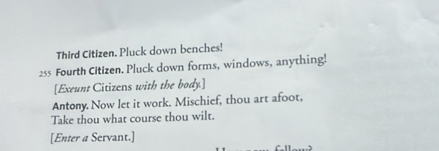 Third Citizen. Pluck down benches!
255 Fourth Citizen. Pluck down forms, windows, anything! 
[Exeunt Citizens with the body.] 
Antony. Now let it work. Mischief, thou art afoot, 
Take thou what course thou wilt. 
[Enter a Servant.]