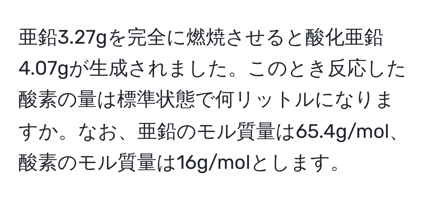 亜鉛3.27gを完全に燃焼させると酸化亜鉛4.07gが生成されました。このとき反応した酸素の量は標準状態で何リットルになりますか。なお、亜鉛のモル質量は65.4g/mol、酸素のモル質量は16g/molとします。