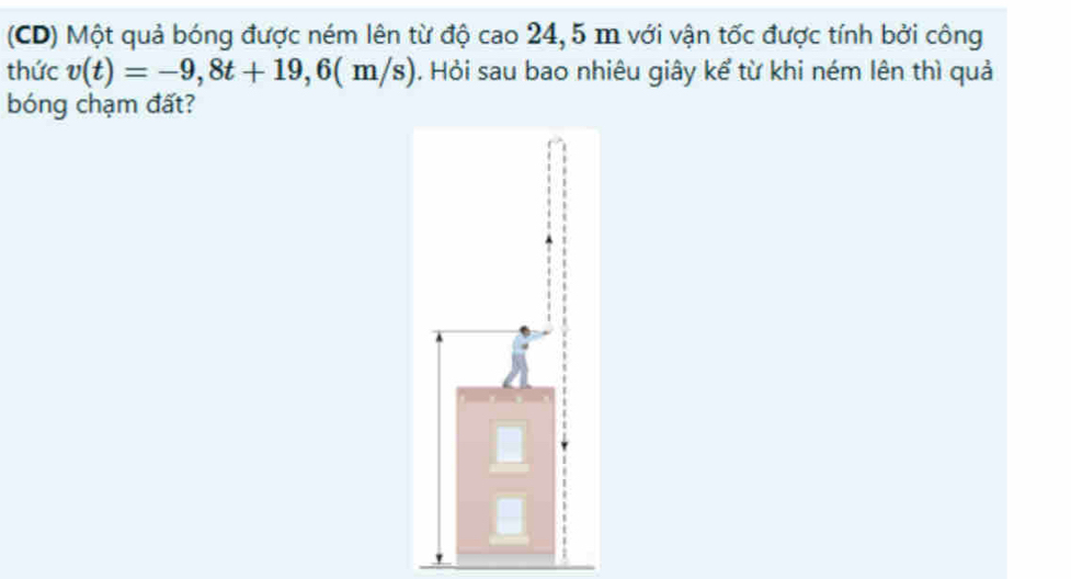 (CD) Một quả bóng được ném lên từ độ cao 24,5 m với vận tốc được tính bởi công 
thức v(t)=-9,8t+19,6(m/s). Hỏi sau bao nhiêu giây kể từ khi ném lên thì quả 
bóng chạm đất?