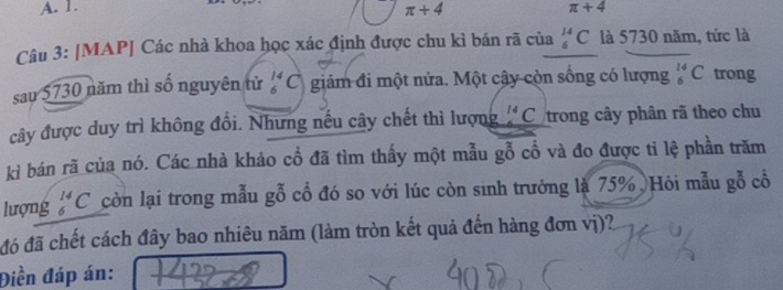 A. 1. π +4
π +4
Câu 3: [MAP] Các nhà khoa học xác định được chu kì bán rã của _6^((14)C là 5730 năm, tức là
sau 5730 năm thì số nguyên tử _6^(14)C giảm đi một nửa. Một cây còn sống có lượng _6^(14)C trong
cây được duy trì không đổi. Nhưng nếu cây chết thì lượng ^14)C trong cây phân rã theo chu
kỉ bán rã của nó. Các nhà khảo cổ đã tìm thấy một mẫu gỗ cổ và đo được tỉ lệ phần trăm
lượng beginarrayr^((14)_) còn lại trong mẫu gỗ cổ đó so với lúc còn sinh trưởng là 75%, Hôi mẫu gỗ cổ
đó đã chết cách đây bao nhiêu năm (làm tròn kết quả đến hàng đơn vị)?
Điền đáp án: