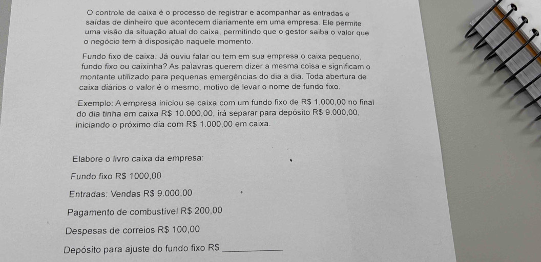 controle de caixa é o processo de registrar e acompanhar as entradas e 
saídas de dinheiro que acontecem diariamente em uma empresa. Ele permite 
uma visão da situação atual do caixa, permitindo que o gestor saiba o valor que 
o negócio tem à disposição naquele momento. 
Fundo fixo de caixa: Já ouviu falar ou tem em sua empresa o caixa pequeno, 
fundo fixo ou caixinha? As palavras querem dizer a mesma coisa e significam o 
montante utilizado para pequenas emergências do dia a dia. Toda abertura de 
caixa diários o valor é o mesmo, motivo de levar o nome de fundo fixo. 
Exemplo: A empresa iniciou se caixa com um fundo fixo de R$ 1,000,00 no final 
do dia tinha em caixa R$ 10.000,00, irá separar para depósito R$ 9.000,00, 
iniciando o próximo dia com R$ 1.000,00 em caixa. 
Elabore o livro caixa da empresa: 
Fundo fixo R$ 1000,00
Entradas: Vendas R$ 9.000,00
Pagamento de combustível R$ 200,00
Despesas de correios R$ 100,00
Depósito para ajuste do fundo fixo R$ _