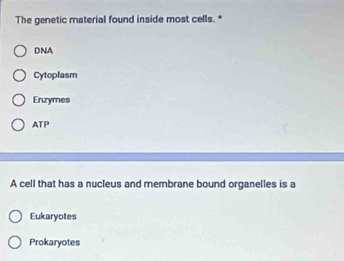 The genetic material found inside most cells. *
DNA
Cytoplasm
Enzymes
ATP
A cell that has a nucleus and membrane bound organelles is a
Eukaryotes
Prokaryotes