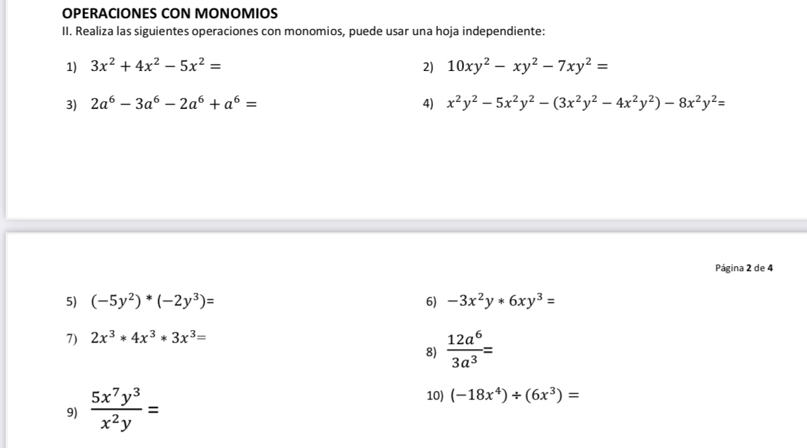 OPERACIONES CON MONOMIOS 
II. Realiza las siguientes operaciones con monomios, puede usar una hoja independiente: 
1) 3x^2+4x^2-5x^2= 2) 10xy^2-xy^2-7xy^2=
3) 2a^6-3a^6-2a^6+a^6= 4) x^2y^2-5x^2y^2-(3x^2y^2-4x^2y^2)-8x^2y^2=
Página 2 de 4 
5) (-5y^2)^*(-2y^3)= 6) -3x^2y*6xy^3=
7) 2x^3*4x^3*3x^3=
8)  12a^6/3a^3 =
9)  5x^7y^3/x^2y =
10) (-18x^4)/ (6x^3)=