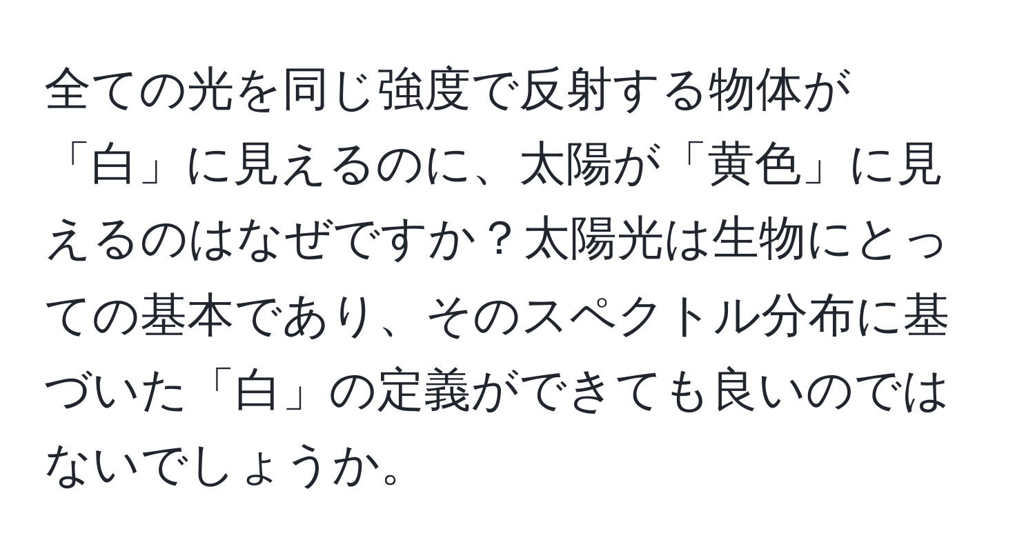 全ての光を同じ強度で反射する物体が「白」に見えるのに、太陽が「黄色」に見えるのはなぜですか？太陽光は生物にとっての基本であり、そのスペクトル分布に基づいた「白」の定義ができても良いのではないでしょうか。