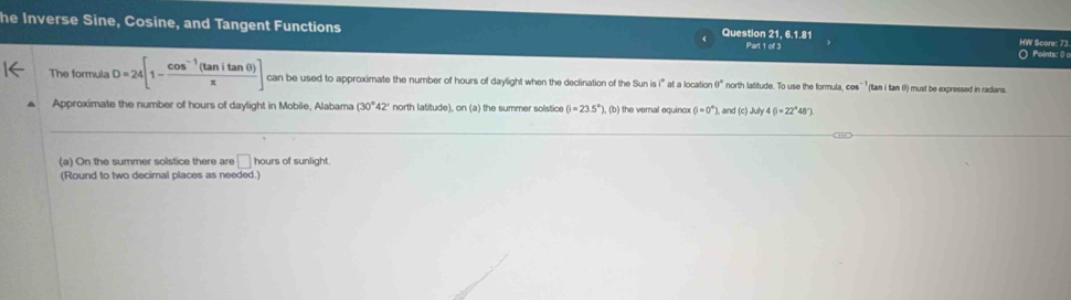 he Inverse Sine, Cosine, and Tangent Functions Question 21. 6.1.81 HW Score: 73. 
Part 1 of 3 ○ Points: 0 o 
The formula D=24[1- (cos^(-1)(tan itan θ ))/π  ] can be used to approximate the number of hours of daylight when the declination of the Sun i 3/^circ  ' at a location θ° north latitude. To use the formula, c x^(-1) (tan i tan 0) must be expressed in radians. 
Approximate the number of hours of daylight in Mobile, Alabama (30°42' north I. f(tude) on(a) the summer solstice (i=23.5°) ), (b) the vernal equinox (i=0°). , and (c)July46=22°48'
(a) On the summer solstice there are □ hours of sunlight. 
(Round to two decimal places as needed.)