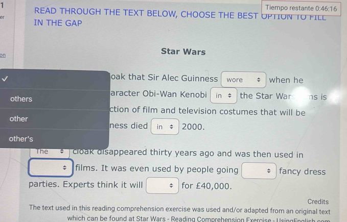 Tiempo restante 0:46:16 
READ THROUGH THE TEXT BELOW, CHOOSE THE BEST UPTION TO FILL 
er 
IN THE GAP 
on 
Star Wars 
oak that Sir Alec Guinness wore when he 
aracter Obi-Wan Kenobi in the Star Wars ams is 
others 
ction of film and television costumes that will be 
other 
ness died in ; 2000. 
other's 
The cloak disappeared thirty years ago and was then used in 
; films. It was even used by people going $ fancy dress 
parties. Experts think it will / for £40,000. 
Credits 
The text used in this reading comprehension exercise was used and/or adapted from an original text 
which can be found at Star Wars - Reading Comprehension Exercise - U singEnglish com