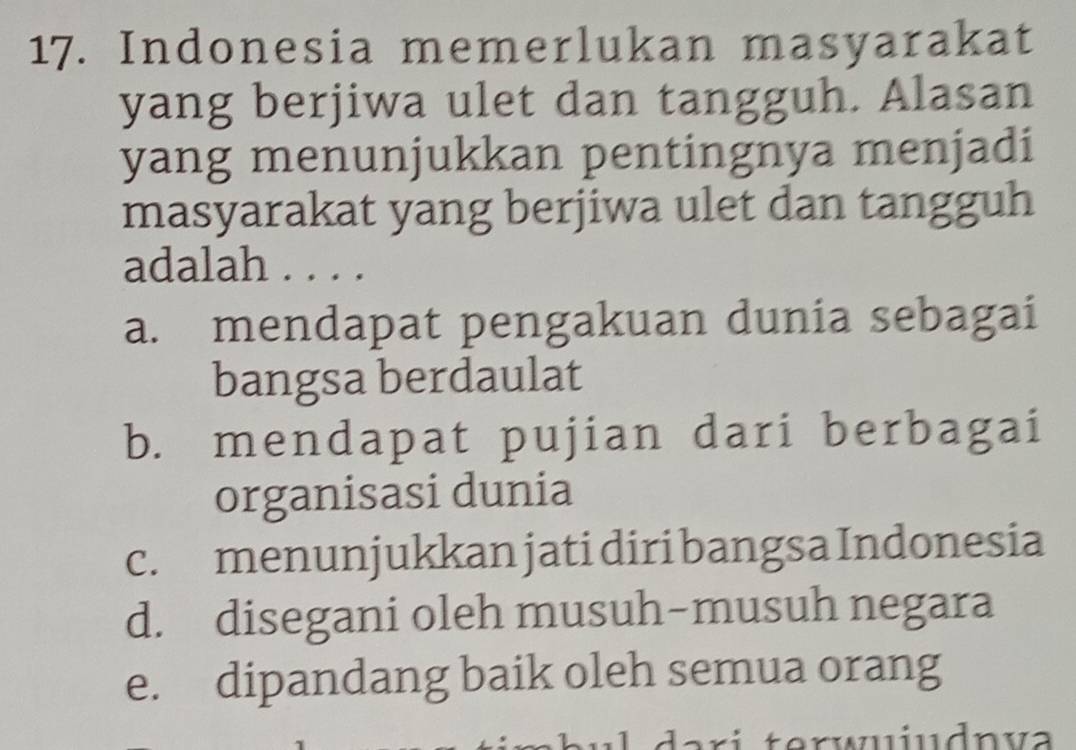 Indonesia memerlukan masyarakat
yang berjiwa ulet dan tangguh. Alasan
yang menunjukkan pentingnya menjadi
masyarakat yang berjiwa ulet dan tangguh
adalah ....
a. mendapat pengakuan dunia sebagai
bangsa berdaulat
b. mendapat pujian dari berbagai
organisasi dunia
c. menunjukkan jati diri bangsa Indonesia
d. disegani oleh musuh-musuh negara
e. dipandang baik oleh semua orang