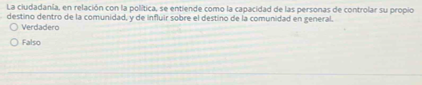 La ciudadanía, en relación con la política, se entiende como la capacidad de las personas de controlar su propio
destino dentro de la comunidad, y de influir sobre el destino de la comunidad en general.
Verdadero
Falso