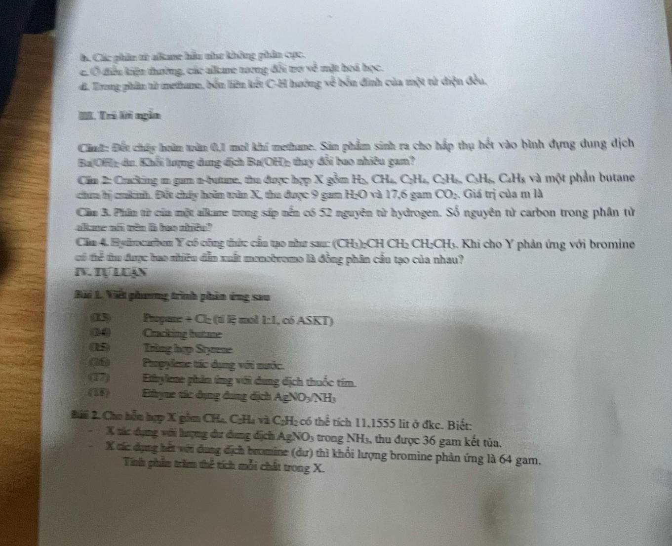 c Các phân tử alame hầu như không phân cực.
c. Ở điều kiện thường, các alkme tương đổi trợ về mặt hoá học.
d. Trong phân tử methane, bốn liên kết C-H hướng về bốn đnh của một tử diện đều,
IL. Trí li ngẫn
Cimh: Đếu chấy hoàn tràn 0,1 mol khí methane. Sân phẩm sinh ra cho hấp thụ hết vào bình dựng dung dịch
Ba(OH): du. Khối lượng dung địch Ba(OH): thay đổi bao nhiêu gam?
Cim 2: Cracking m gam n-bume, thu được hợp X gồm H₂, CH₄, C₂H₂, C₂H₆, C₃H₆, C₆Hạ và một phần butane
chum hị crkinh. Đột chấy hoàn tần X, thu được 9 gam H₂O và 17,6 gam CO_2. Giá trị của m là
Cầm 3. Phim từ của một alame trong sáp nền có 52 nguyên từ hydrogen. Số nguyên từ carbon trong phân tử
allme of wèn i bas shito?
Căn 4. Hyirocaben Y có công thức cấu tạo như sau: (CH₃)₂CH CH₂ CH₂CH₃. Khi cho Y phản ứng với bromine
có thể thu được bao nhiều dẫn xuất monobromo là đồng phân cầu tạo của nhau?
N. Iự Luận
Bãi 1. Viết phương trình phân ứng sau
(15) Propane + Cl₂ (tỉ lệ mol 1:1, có ASKT)
he Cracking butane
Trùng hợp Styrene
(6)  Propylene tác dụng với nước.
(4) Ethylene phản ứng với dung dịch thuốc tím.
(28)   Ehyne tác dụng dụng dịch Ag! NO_3/NH_3
Đhi 2. Cho hỗu hợp X gồm CH₄, C₂H₄ và C₂H₂ có thể tích 11,1555 lit ở đkc. Biết:
X tác dụng với hượng dư dung dịch AgNO_3 trong NH3, thu được 36 gam kết tủa.
X các dụng hết với dụng địch bromine (dư) thì khổi lượng bromine phản ứng là 64 gam.
Tính phần trăm thể tích mỗi chất trong X.