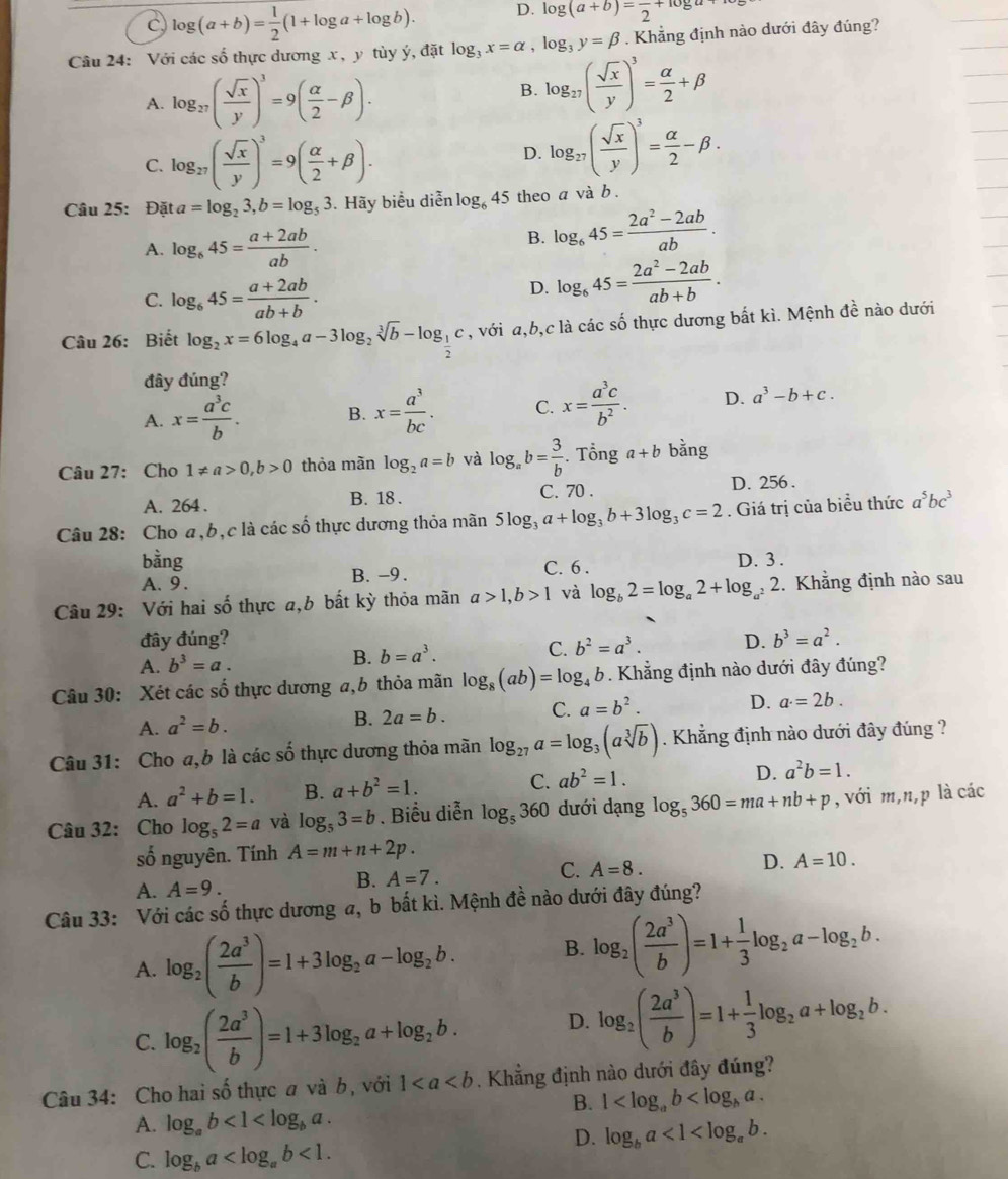 c log (a+b)= 1/2 (1+log a+log b). D. log (a+b)=frac 2+log a+
Câu 24: Với các số thực dương x, y tùy ý, đặt log _3x=alpha ,log _3y=beta. Khẳng định nào dưới đây đúng?
A. log _27( sqrt(x)/y )^3=9( alpha /2 -beta ).
B. log _27( sqrt(x)/y )^3= alpha /2 +beta
C. log _27( sqrt(x)/y )^3=9( alpha /2 +beta ).
D. log _27( sqrt(x)/y )^3= alpha /2 -beta .
Câu 25: Đặt a=log _23,b=log _53 3. Hãy biểu diễn log _645 theo a và b .
A. log _645= (a+2ab)/ab .
B. log _645= (2a^2-2ab)/ab .
C. log _645= (a+2ab)/ab+b .
D. log _645= (2a^2-2ab)/ab+b .
Câu 26: Biết log _2x=6log _4a-3log _2sqrt[3](b)-log _ 1/2 c , với a,b,c là các số thực dương bất kì. Mệnh đề nào dưới
đây đúng?
A. x= a^3c/b . B. x= a^3/bc . C. x= a^3c/b^2 . D. a^3-b+c.
Tổng
Câu 27: Cho 1!= a>0,b>0 thỏa mãn log _2a=b và log _ab= 3/b . . a+b bằng
A. 264 . B. 18 . C. 70 . D. 256 .
Câu 28: Cho a,b,c là các số thực dương thỏa mãn 5log _3a+log _3b+3log _3c=2. Giá trị của biểu thức a^5bc^3
bằng C. 6 . D. 3 .
A. 9. B. -9.
Câu 29: Với hai số thực a,b bất kỳ thỏa mãn a>1,b>1 và log _b2=log _a2+log _a^22. Khẳng định nào sau
đây đúng? D. b^3=a^2.
A. b^3=a.
B. b=a^3. C. b^2=a^3.
Câu 30: Xét các số thực dương a,b thỏa mãn log _8(ab)=log _4b. Khẳng định nào dưới đây đúng?
A. a^2=b. B. 2a=b. C. a=b^2.
D. a=2b.
Câu 31: Cho a,b là các số thực dương thỏa mãn log _27a=log _3(asqrt[3](b)). Khẳng định nào dưới đây đúng ?
A. a^2+b=1. B. a+b^2=1. C. ab^2=1. D. a^2b=1.
Câu 32: Cho log _52=a và log _53=b. Biểu diễn log _5360 dưới dạng log _5360=ma+nb+p , với m,n,p là các
số nguyên. Tính A=m+n+2p.
C.
A. A=9.
B. A=7. A=8. D. A=10.
Câu 33: Với các số thực dương a, b bất kì. Mệnh đề nào dưới đây đúng?
A. log _2( 2a^3/b )=1+3log _2a-log _2b. B. log _2( 2a^3/b )=1+ 1/3 log _2a-log _2b.
C. log _2( 2a^3/b )=1+3log _2a+log _2b. D. log _2( 2a^3/b )=1+ 1/3 log _2a+log _2b.
Câu 34: Cho hai số thực a và b, với 1. Khẳng định nào dưới đây đúng?
B. 1
A. log _ab<1<log _ba.
D. log _ba<1<log _ab.
C. log _ba <1.