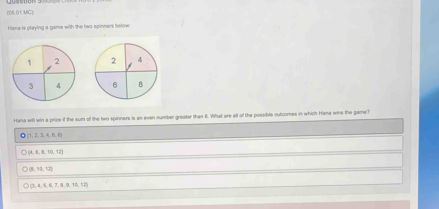 (05.01 MC)
Hana is playing a game with the two spinners below:


Hana will win a prize if the sum of the two spinners is an even number greater than 6. What are all of the possible outcomes in which Hana wins the game?
O(1,2,3,4,6,8)
 4,6,8,10,12
 8,10,12
 3,4,5,6,7,8,9,10,12
