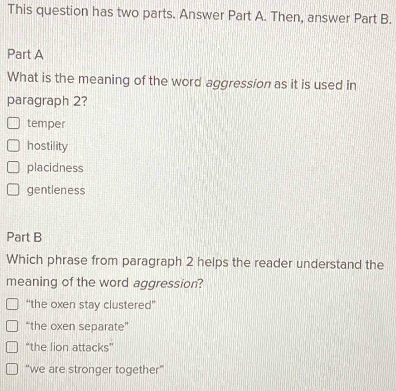 This question has two parts. Answer Part A. Then, answer Part B.
Part A
What is the meaning of the word aggression as it is used in
paragraph 2?
temper
hostility
placidness
gentleness
Part B
Which phrase from paragraph 2 helps the reader understand the
meaning of the word aggression?
“the oxen stay clustered”
“the oxen separate”
“the lion attacks”
“we are stronger together”