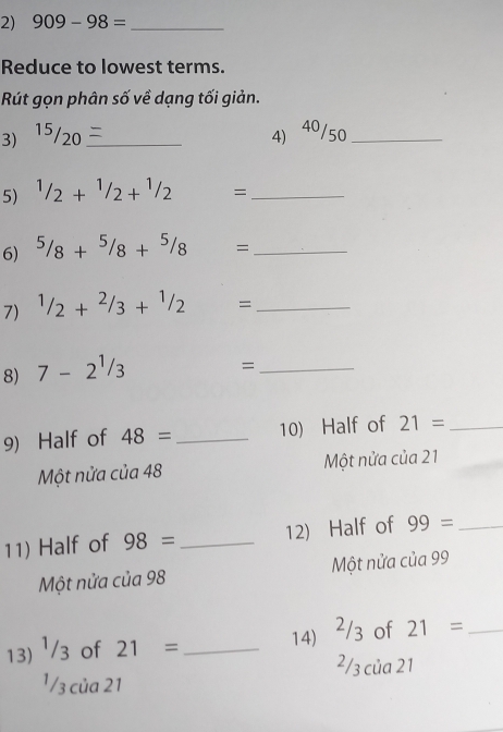 909-98= _
Reduce to lowest terms.
Rút gọn phân số về dạng tối giản.
3) 15/20 _4) 40/50 _
5) 1/2+1/2+1/2 = _
6) 5/8+5/8+5/8= _
7) 1/2+2/3+1/2= _
8) 7-2^1/3
_=
9) Half of 48= _ 10) Half of 21= _
Một nửa của 48 Một nửa của 21
11) Half of 98= _ 12) Half of 99= _
Một nửa của 98 Một nửa của 99
13) ¹/3 of 21= _
14) ²/3 of 21= _
2/3 của 21
¹ /3 của 21