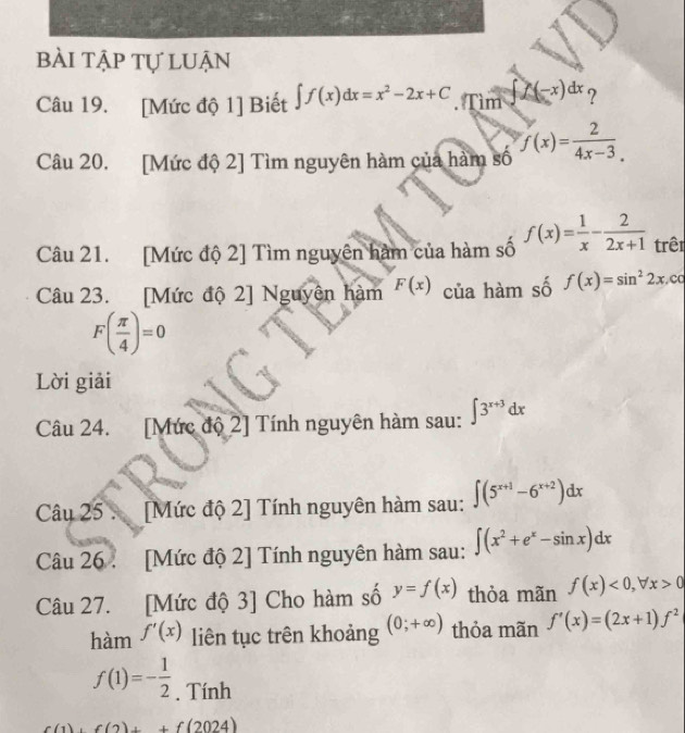 bài tập tự luận 
Câu 19. [Mức độ 1] Biết ∈t f(x)dx=x^2-2x+C. Tìm ∈t f(-x)dx ? 
Câu 20. [Mức độ 2] Tìm nguyên hàm của hàm số f(x)= 2/4x-3 . 
Câu 21. [Mức độ 2] Tìm nguyên hàm của hàm số f(x)= 1/x - 2/2x+1  trên 
Câu 23. [Mức độ 2] Nguyên hàm F(x) của hàm số f(x)=sin^22x ,cc
F( π /4 )=0
Lời giải 
Câu 24. [Mức độ 2] Tính nguyên hàm sau: ∈t 3^(x+3)dx
Câu 25 . [Mức độ 2] Tính nguyên hàm sau: ∈t (5^(x+1)-6^(x+2))dx
Câu 26 . [Mức độ 2] Tính nguyên hàm sau: ∈t (x^2+e^x-sin x)dx
Câu 27. [Mức độ 3] Cho hàm số y=f(x) thỏa mãn f(x)<0</tex>, forall x>0
hàm f'(x) liên tục trên khoảng (0;+∈fty ) thỏa mãn f'(x)=(2x+1)f^2
f(1)=- 1/2 . Tính
,1 f(2)+f(2024)