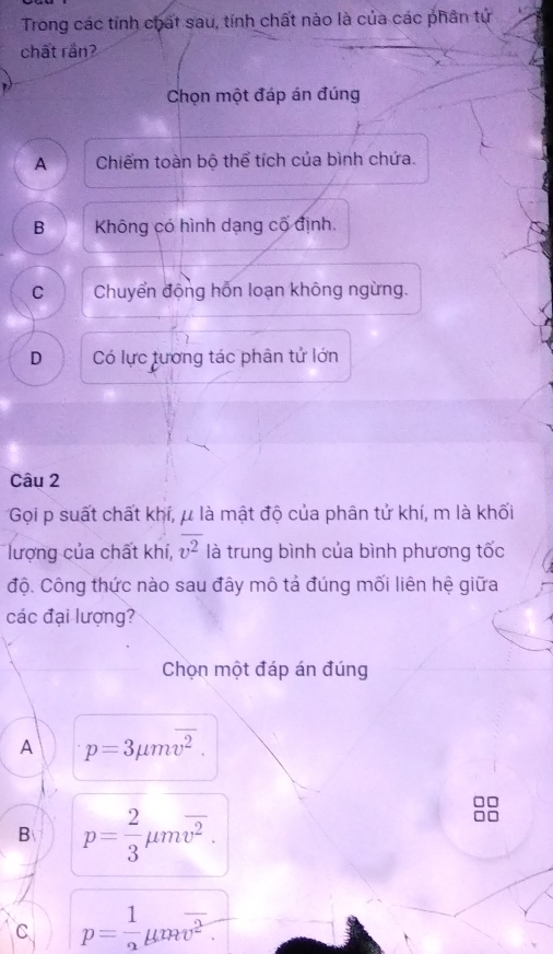 Trong các tính chất sau, tính chất nào là của các phần tử
chất rần?
Chọn một đáp án đúng
A Chiếm toàn bộ thể tích của bình chứa.
B Không có hình dạng cố định.
C Chuyển động hỗn loạn không ngừng.
D Có lực tương tác phân tử lớn
Câu 2
Gọi p suất chất khí, μ là mật độ của phân tử khí, m là khối
lượng của chất khí, overline v^2 là trung bình của bình phương tốc
độ. Công thức nào sau đây mô tả đúng mối liên hệ giữa
các đại lượng?
Chọn một đáp án đúng
A p=3mu moverline v^2.
B p= 2/3 mu moverline v^2.
C p= 1/2 mu moverline v^2