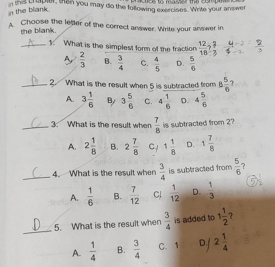 practice to master the competencl
in this chapter, then you may do the following exercises. Write your answer
in the blank.
A. Choose the letter of the correct answer. Write your answer in
the blank.
_1. What is the simplest form of the fraction  12/18 ?
Ay  2/3  B.  3/4  C.  4/5  D.  5/6 
_2. What is the result when 5 is subtracted from 8 5/6  7
A. 3 1/6  B 3 5/6  C. 4 1/6  D. 4 5/6 
_3. What is the result when  7/8  is subtracted from 2?
A. 2 1/8  B. 2 7/8  CJ 1 1/8  D. 1 7/8 
_4. What is the result when  3/4  is subtracted from  5/6  ？
A.  1/6  B.  7/12  C  1/12  D.  1/3 
_
5. What is the result when  3/4  is added to 1 1/2  ？
A.  1/4  B.  3/4  C. 1 D./ 2 1/4 