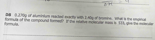 D8 0.270g of aluminium reacted exactly with 2.40g of bromine. What is the empirical 
formula of the compound formed? If the relative molecular mass is 533, give the molecular 
formula. 
_