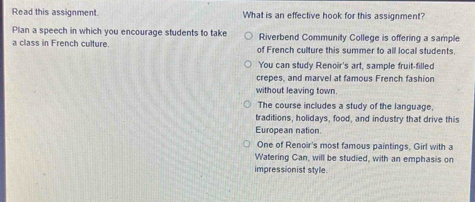 Read this assignment. What is an effective hook for this assignment?
Plan a speech in which you encourage students to take Riverbend Community College is offering a sample
a class in French culture. of French culture this summer to all local students.
You can study Renoir's art, sample fruit-filled
crepes, and marvel at famous French fashion
without leaving town.
The course includes a study of the language,
traditions, holidays, food, and industry that drive this
European nation.
One of Renoir's most famous paintings, Girl with a
Watering Can, will be studied, with an emphasis on
impressionist style.