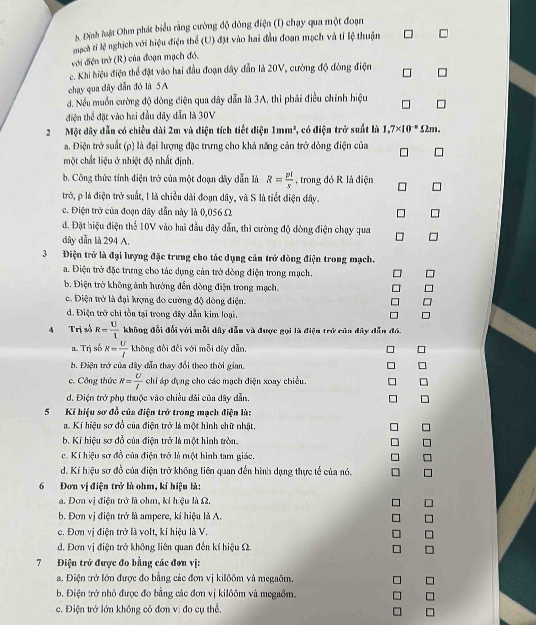 Định luật Ohm phát biểu rằng cường độ dòng điện (I) chạy qua một đoạn
mạch ti lệ nghịch với hiệu điện thể (U) đặt vào hai đầu đoạn mạch và tỉ lệ thuận
đới điện trở (R) của đoạn mạch đó.
e. Khi hiệu điện thể đặt vào hai đầu đoạn dây dẫn là 20V, cường độ dòng điện
chạy qua dây dẫn đó là 5A
đ. Nếu muốn cường độ dòng điện qua dây dẫn là 3A, thì phải điều chỉnh hiệu
điện thế đặt vào hai đầu dây dẫn là 30V
2 Một dây dẫn có chiều dài 2m và diện tích tiết diện 1mm^2 , có điện trở suất là 1,7* 10^(-8) Ωm.
a. Điện trở suất (ρ) là đại lượng đặc trưng cho khả năng cản trở dòng điện của
một chất liệu ở nhiệt độ nhất định.
b. Công thức tính điện trở của một đoạn dây dẫn là R= pl/s  , trong đó R là điện
trở, ρ là điện trở suất, l là chiều dài đoạn dây, và S là tiết diện dây.
c. Điện trở của đoạn dây dẫn này là 0,056 Ω
d. Đặt hiệu điện thế 10V vào hai đầu dây dẫn, thì cường độ dòng điện chạy qua
dây dẫn là 294 A.
3 Điện trở là đại lượng đặc trưng cho tác dụng cản trở dòng điện trong mạch.
a. Điện trở đặc trưng cho tác dụng cản trở dòng điện trong mạch.
b. Điện trở không ảnh hưởng đến dòng điện trong mạch.
c. Điện trở là đại lượng đo cường độ dòng điện.
d. Điện trở chỉ tồn tại trong dây dẫn kim loại.
4 Trị số R= U/I  không đổi đối với mỗi dây dẫn và được gọi là điện trở của dây dẫn đó.
a. Trị số R= U/I  không đổi đối với mỗi dây dẫn.
b. Điện trở của dây dẫn thay đổi theo thời gian.
*
c. Công thức R= U/I  chỉ áp dụng cho các mạch điện xoay chiều. 7
d. Điện trở phụ thuộc vào chiều dài của dây dẫn.
5 Kí hiệu sơ đồ của điện trở trong mạch điện là:
a. Kí hiệu sơ đồ của điện trở là một hình chữ nhật.
b. Kí hiệu sơ đồ của điện trở là một hình tròn.
c. Kí hiệu sơ đồ của điện trở là một hình tam giác.
d. Kí hiệu sơ đồ của điện trở không liên quan đến hình dạng thực tế của nó.
6 Đơn vị điện trở là ohm, kí hiệu là:
a. Đơn vị điện trở là ohm, kí hiệu là Ω.
b. Đơn vị điện trở là ampere, kí hiệu là A.
c. Đơn vị điện trở là volt, kí hiệu là V.
d. Đơn vị điện trở không liên quan đến kí hiệu Ω.
7 Điện trở được đo bằng các đơn vị:
a. Điện trở lớn được đo bằng các đơn vị kilôôm và megaôm.
b. Điện trở nhỏ được đo bằng các đơn vị kilôôm và megaôm.
c. Điện trở lớn không có đơn vị đo cụ thể.