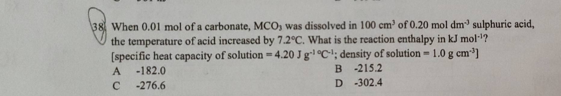 When 0.01 mol of a carbonate, MCO_3 was dissolved in 100cm^3 of 0.20 mol dm^(-3) sulphuric acid,
the temperature of acid increased by 7.2°C. What is the reaction enthalpy in kJ mol^(-1) ?
[specific heat capacity of solution =4.20Jg^(-1circ)C^(-1); density of solution =1.0gcm^(-3)]
A -182.0 B -215.2
C -276.6
D -302.4