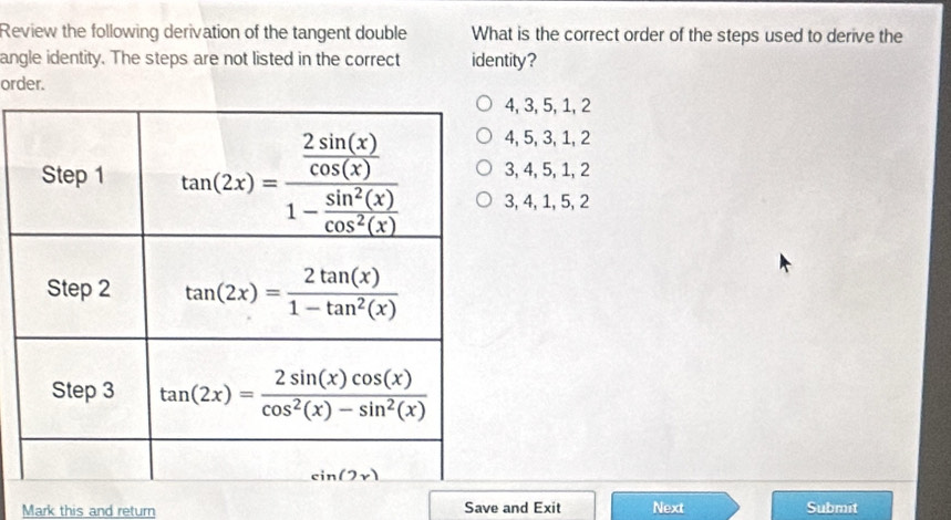 Review the following derivation of the tangent double What is the correct order of the steps used to derive the
angle identity. The steps are not listed in the correct identity?
order.
4, 3, 5, 1, 2
4, 5, 3, 1, 2
3, 4, 5, 1, 2
3, 4, 1, 5, 2
Mark this and return Save and Exit Next Submit