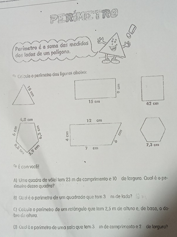 PERIMETRO 
Perímetro é a soma das medidas 
dos lados de um polígono. 
* Colcule o perímetro das figuras abaixo: 

É com vocã! 
A) Uma quadra de vôlei tem 23 m de comprimento e 10 de largura. Qual é o pe- 
rimetro dessa quadra? 
81 Qual é o perímetro de um quadrado que tem 3 m de lado? 
C) Colcule o perímetro de um refângulo que tem 2,5 m de altura e, de bose, o do 
bre da altura. 
D) Qual é o perímetro de uma sala que tem 3 m de comprimento e 2 de largura?