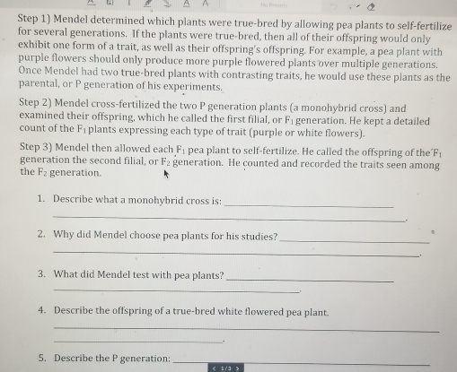 Step 1) Mendel determined which plants were true-bred by allowing pea plants to self-fertilize 
for several generations. If the plants were true-bred, then all of their offspring would only 
exhibit one form of a trait, as well as their offspring's offspring. For example, a pea plant with 
purple flowers should only produce more purple flowered plants over multiple generations. 
Once Mendel had two true-bred plants with contrasting traits, he would use these plants as the 
parental, or P generation of his experiments. 
Step 2) Mendel cross-fertilized the two P generation plants (a monohybrid cross) and 
examined their offspring, which he called the first filial, or F_1 generation. He kept a detailed 
count of the F_1 plants expressing each type of trait (purple or white flowers). 
Step 3) Mendel then allowed each F_1 pea plant to self-fertilize. He called the offspring of the F_1
generation the second filial, or F_2 generation. He counted and recorded the traits seen among 
the F_2 generation. 
1. Describe what a monohybrid cross is: 
_ 
_ 
. 
_ 
2. Why did Mendel choose pea plants for his studies? 

_ 
3. What did Mendel test with pea plants?_ 
_ 
4. Describe the offspring of a true-bred white flowered pea plant. 
_ 
_ 
. 
5. Describe the P generation: _ < 1/3 >