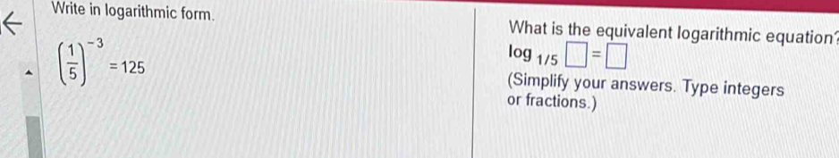 Write in logarithmic form. What is the equivalent logarithmic equation
log _1/5□ =□
( 1/5 )^-3=125 (Simplify your answers. Type integers 
or fractions.)