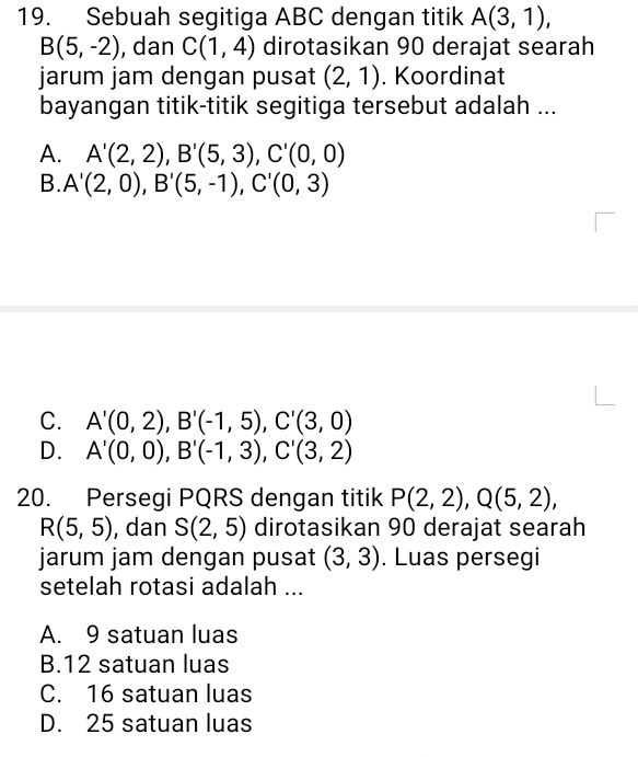 Sebuah segitiga ABC dengan titik A(3,1),
B(5,-2) , dan C(1,4) dirotasikan 90 derajat searah
jarum jam dengan pusat (2,1). Koordinat
bayangan titik-titik segitiga tersebut adalah ...
A. A'(2,2), B'(5,3), C'(0,0)
B. A'(2,0), B'(5,-1), C'(0,3)
C. A'(0,2), B'(-1,5), C'(3,0)
D. A'(0,0), B'(-1,3), C'(3,2)
20. Persegi PQRS dengan titik P(2,2), Q(5,2),
R(5,5) , dan S(2,5) dirotasikan 90 derajat searah
jarum jam dengan pusat (3,3). Luas persegi
setelah rotasi adalah ...
A. 9 satuan luas
B. 12 satuan luas
C. 16 satuan luas
D. 25 satuan luas