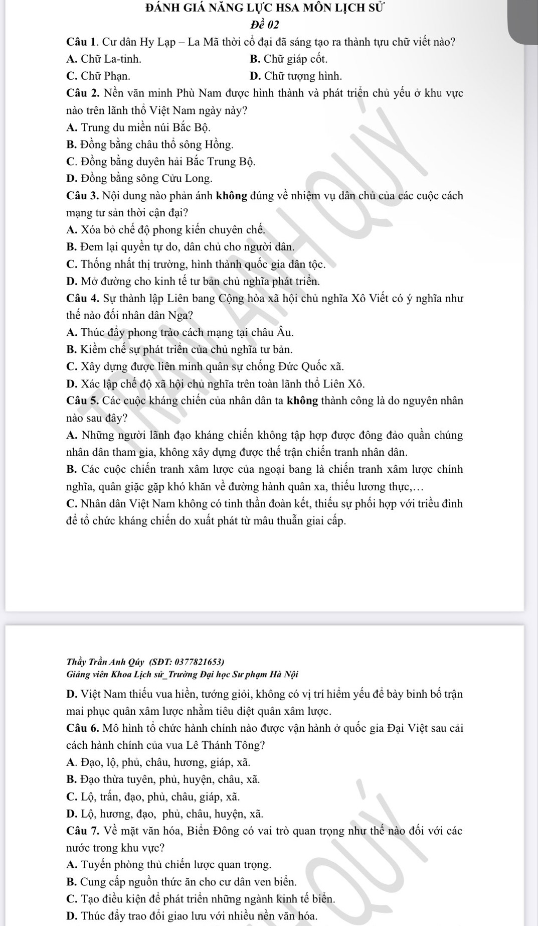 ánh giá năng lực hsa môn lịch sử
Đề 02
Câu 1. Cư dân Hy Lạp - La Mã thời cổ đại đã sáng tạo ra thành tựu chữ viết nào?
A. Chữ La-tinh. B. Chữ giáp cốt.
C. Chữ Phạn. D. Chữ tượng hình.
Câu 2. Nền văn minh Phù Nam được hình thành và phát triển chủ yếu ở khu vực
nào trên lãnh thổ Việt Nam ngày này?
A. Trung du miền núi Bắc Bộ.
B. Đồng bằng châu thổ sông Hồng.
C. Đồng bằng duyên hải Bắc Trung Bộ.
D. Đồng bằng sông Cửu Long.
Câu 3. Nội dung nào phản ánh không đúng về nhiệm vụ dân chủ của các cuộc cách
mạng tư sản thời cận đại?
A. Xóa bỏ chế độ phong kiến chuyên chế.
B. Đem lại quyền tự do, dân chủ cho người dân.
C. Thống nhất thị trường, hình thành quốc gia dân tộc.
D. Mở đường cho kinh tế tư bản chủ nghĩa phát triển.
Câu 4. Sự thành lập Liên bang Cộng hòa xã hội chủ nghĩa Xô Viết có ý nghĩa như
thế nào đối nhân dân Nga?
A. Thúc đầy phong trào cách mạng tại châu Âu.
B. Kiểm chế sự phát triển của chủ nghĩa tư bản.
C. Xây dựng được liên minh quân sự chống Đức Quốc xã.
D. Xác lập chế độ xã hội chủ nghĩa trên toàn lãnh thổ Liên Xô.
Câu 5. Các cuộc kháng chiến của nhân dân ta không thành công là do nguyên nhân
nào sau đây?
A. Những người lãnh đạo kháng chiến không tập hợp được đông đảo quần chúng
nhân dân tham gia, không xây dựng được thế trận chiến tranh nhân dân.
B. Các cuộc chiến tranh xâm lược của ngoại bang là chiến tranh xâm lược chính
nghĩa, quân giặc gặp khó khăn về đường hành quân xa, thiếu lương thực,...
C. Nhân dân Việt Nam không có tinh thần đoàn kết, thiếu sự phối hợp với triều đình
để tổ chức kháng chiến do xuất phát từ mâu thuẫn giai cấp.
Thầy Trần Anh Qúy (SĐT: 0377821653)
Giảng viên Khoa Lịch sử_Trường Đại học Sư phạm Hà Nội
D. Việt Nam thiếu vua hiền, tướng giỏi, không có vị trí hiểm yếu để bày binh bố trận
mai phục quân xâm lược nhằm tiêu diệt quân xâm lược.
Câu 6. Mô hình tổ chức hành chính nào được vận hành ở quốc gia Đại Việt sau cải
cách hành chính của vua Lê Thánh Tông?
A. Đạo, lộ, phủ, châu, hương, giáp, xã.
B. Đạo thừa tuyên, phủ, huyện, châu, xã.
C. Lộ, trấn, đạo, phủ, châu, giáp, xã.
D. Lộ, hương, đạo, phủ, châu, huyện, xã.
Câu 7. Về mặt văn hóa, Biển Đông có vai trò quan trọng như thế nào đối với các
nước trong khu vực?
A. Tuyến phòng thủ chiến lược quan trọng.
B. Cung cấp nguồn thức ăn cho cư dân ven biển.
C. Tạo điều kiện để phát triển những ngành kinh tế biển.
D. Thúc đầy trao đổi giao lưu với nhiều nền văn hóa.