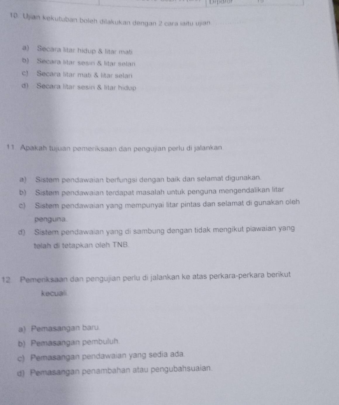 Drparor
10. Ujian kekutuban boleh dilakukan dengan 2 cara iaitu ujian
a) Secara litar hidup & litar mati
b) Secara litar sesiri & litar selari
c) Secara lítar mati & litar selari
d) Secara litar sesiri & litar hidup
11. Apakah tujuan pemeriksaan dan pengujian perlu di jalankan.
a) Sistem pendawaian berfungsi dengan baik dan selamat digunakan.
b) Sistem pendawaian terdapat masalah untuk penguna mengendalikan litar
c) Sistem pendawaian yang mempunyai litar pintas dan selamat di gunakan oleh
penguna.
d) Sistem pendawaian yang di sambung dengan tidak mengikut piawaian yang
telah di tetapkan oleh TNB.
12. Pemenksaan dan pengujian perlu di jalankan ke atas perkara-perkara berikut
kecuali.
a) Pemasangan baru
b) Pemasangan pembuluh.
c) Pemasangan pendawaian yang sedia ada.
d) Pemasangan penambahan atau pengubahsuaian.