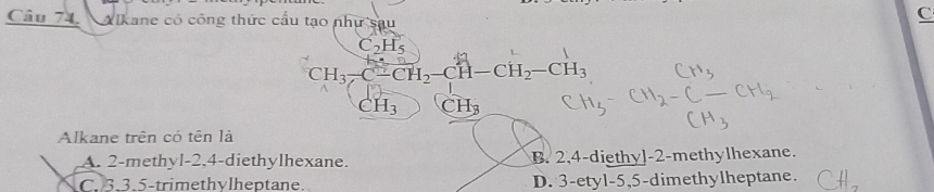 Alkane có công thức cầu tạo như sau
C
C_2H_5
CH_3-C-CH_2-CH-CH_2-CH_3
CH_3 CH_3
Alkane trên có tên là
A. 2 -methyl -2, 4 -diethylhexane. B. 2,4 -diethy]- 2 -methylhexane.
C. 3.3.5 -trimethylheptane. D. 3 -etyl -5, 5 -dimethylheptane.