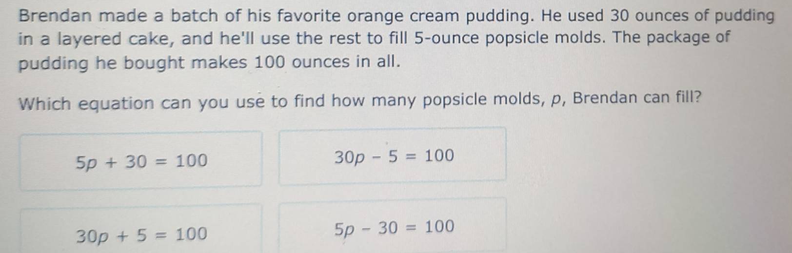 Brendan made a batch of his favorite orange cream pudding. He used 30 ounces of pudding
in a layered cake, and he'll use the rest to fill 5-ounce popsicle molds. The package of
pudding he bought makes 100 ounces in all.
Which equation can you use to find how many popsicle molds, p, Brendan can fill?
5p+30=100
30p-5=100
30p+5=100
5p-30=100