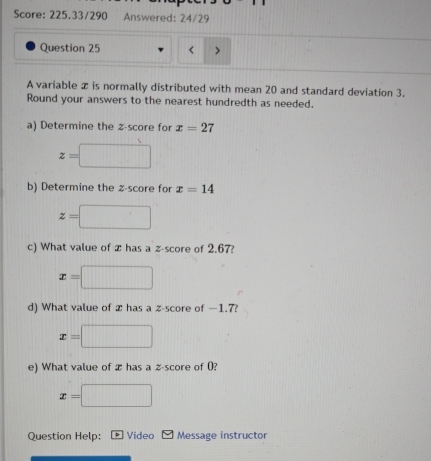 Score: 225.33/290 Answered: 24/29 
Question 25 < 
A variable  x is normally distributed with mean 20 and standard deviation 3. 
Round your answers to the nearest hundredth as needed. 
a) Determine the z-score for x=27
z=□
b) Determine the z-score for x=14
z=□
c) What value of x has a z-score of 2.67?
x= □
d) What value of x has a z-score of —1.7?
x= □
e) What value of æ has a z-score of 0?
x=□
Question Help: Video Message instructor