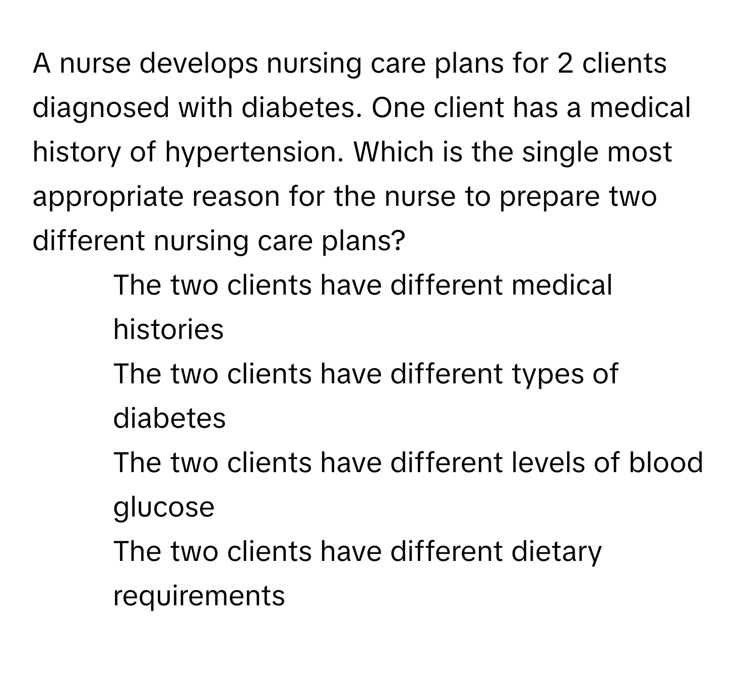 A nurse develops nursing care plans for 2 clients diagnosed with diabetes. One client has a medical history of hypertension. Which is the single most appropriate reason for the nurse to prepare two different nursing care plans?

1) The two clients have different medical histories
2) The two clients have different types of diabetes
3) The two clients have different levels of blood glucose
4) The two clients have different dietary requirements