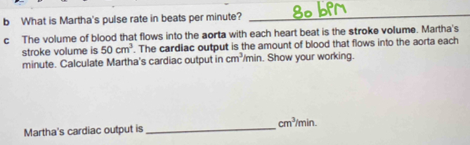 What is Martha's pulse rate in beats per minute?_ 
c The volume of blood that flows into the aorta with each heart beat is the stroke volume. Martha's 
stroke volume is 50cm^3. The cardiac output is the amount of blood that flows into the aorta each
minute. Calculate Martha's cardiac output in cm^3/min. Show your working.
cm^3/min. 
Martha's cardiac output is_