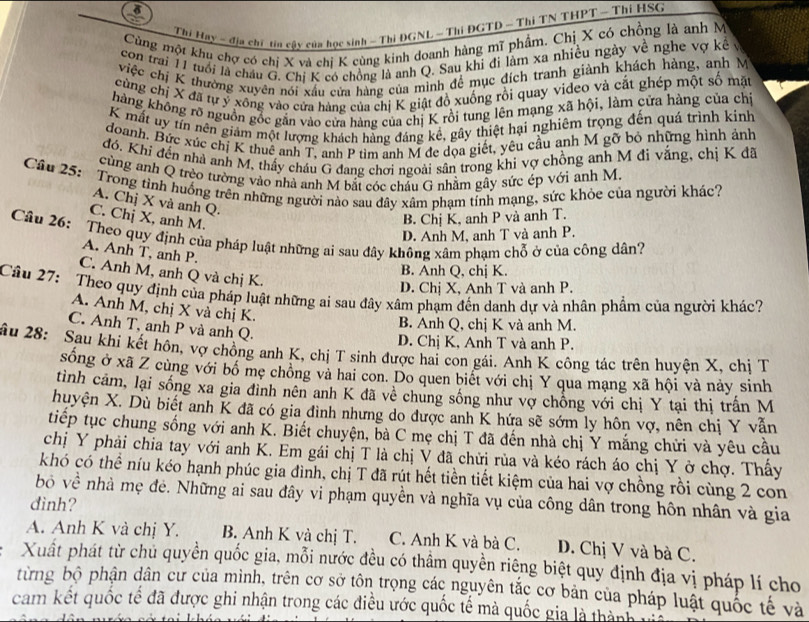 Thi Hay - địa chí tia cậy của học sinh - Thi ĐGNL - Thi ĐGTD - Thi TN THPT - Thi HSG
Cùng một khu chợ có chị X và chị K cùng kinh doanh hàng mĩ phẩm. Chị X có chồng là anh M
con trai 11 tuổi là châu G. Chi K có chồng là anh Q. Sau khi đi làm xa nhiều ngày về nghe vợ kê v
việc chị K thường xuyên nói xấu cửa hàng của mình để mục đích tranh giành khách hàng, anh M
cùng chị X đã tự ỷ xông vào cửa hàng của chị K giật đồ xuống rồi quay video và cắt ghép một số mặt
hàng không rõ nguồn gốc gắn vào cửa hàng của chị K rồi tung lên mạng xã hội, làm cửa hàng của chí
K mất uy tín nên giảm một lượng khách hàng đáng kề, gây thiệt hại nghiêm trọng đến quá trình kinh
doanh. Bức xúc chị K thuê anh T, anh P tìm anh M đe dọa giết, yêu cầu anh M gỡ bỏ những hình ảnh
đó, Khi đến nhà anh M, thấy cháu G đang chơi ngoài sân trong khi vợ chồng anh M đi vắng, chị K đã
cùng anh Q trèo tường vào nhà anh M bắt cóc châu G nhằm gây sức ép với anh M.
Câu 25:  Trong tinh huống trên những người nào sau đây xâm phạm tính mạng, sức khỏe của người khác?
A. Chị X và anh Q.
C. Chị X, anh M.
B. Chị K, anh P và anh T.
D. Anh M, anh T và anh P.
Câu 26: Theo quy định của pháp luật những ai sau đây không xâm phạm chỗ ở của công dân?
A. Anh T, anh P.
C. Anh M, anh Q và chị K.
B. Anh Q, chị K.
D. Chị X, Anh T và anh P.
Câu 27:  Theo quy định của pháp luật những ai sau đây xâm phạm đến danh dự và nhân phẩm của người khác?
A. Anh M, chị X và chị K
B. Anh Q, chị K và anh M.
C. Anh T, anh P và anh Q.
âu 28: Sau khi kết hôn, vợ chồng anh K, chị T sinh được hai con gái. Anh K công tác trên huyện X, chị T D. Chị K, Anh T và anh P.
sống ở xã Z cùng với bố mẹ chông và hai con. Do quen biết với chị Y qua mạng xã hội và này sinh
tình cảm, lại sống xa gia đình nên anh K đã về chung sống như vợ chống với chị Y tại thị trấn M
huyện X. Dù biết anh K đã có gia đình nhưng do được anh K hứa sẽ sớm ly hôn vợ, nên chị Y vẫn
tiếp tục chung sống với anh K. Biết chuyện, bà C mẹ chị T đã đến nhà chị Y mắng chửi và yêu cầu
chị Y phải chia tay với anh K. Em gái chị T là chị V đã chửi rùa và kéo rách áo chị Y ở chợ. Thấy
khó có thể níu kéo hạnh phúc gia đình, chị T đã rút hết tiền tiết kiệm của hai vợ chồng rồi cùng 2 con
bỏ về nhà mẹ đẻ. Những ai sau đây vi phạm quyền và nghĩa vụ của công dân trong hôn nhân và gia
dình?
A. Anh K và chị Y. B. Anh K và chị T. C. Anh K và bà C. D. Chị V và bà C.
Xuất phát từ chủ quyền quốc gia, mỗi nước đều có thẩm quyền riêng biệt quy định địa vị pháp lí cho
từng bộ phận dân cư của mình, trên cơ sở tôn trọng các nguyên tắc cơ bản của pháp luật quốc tế và
cam kết quốc tế đã được ghi nhận trong các điều ước quốc tế mà quốc gia là thành