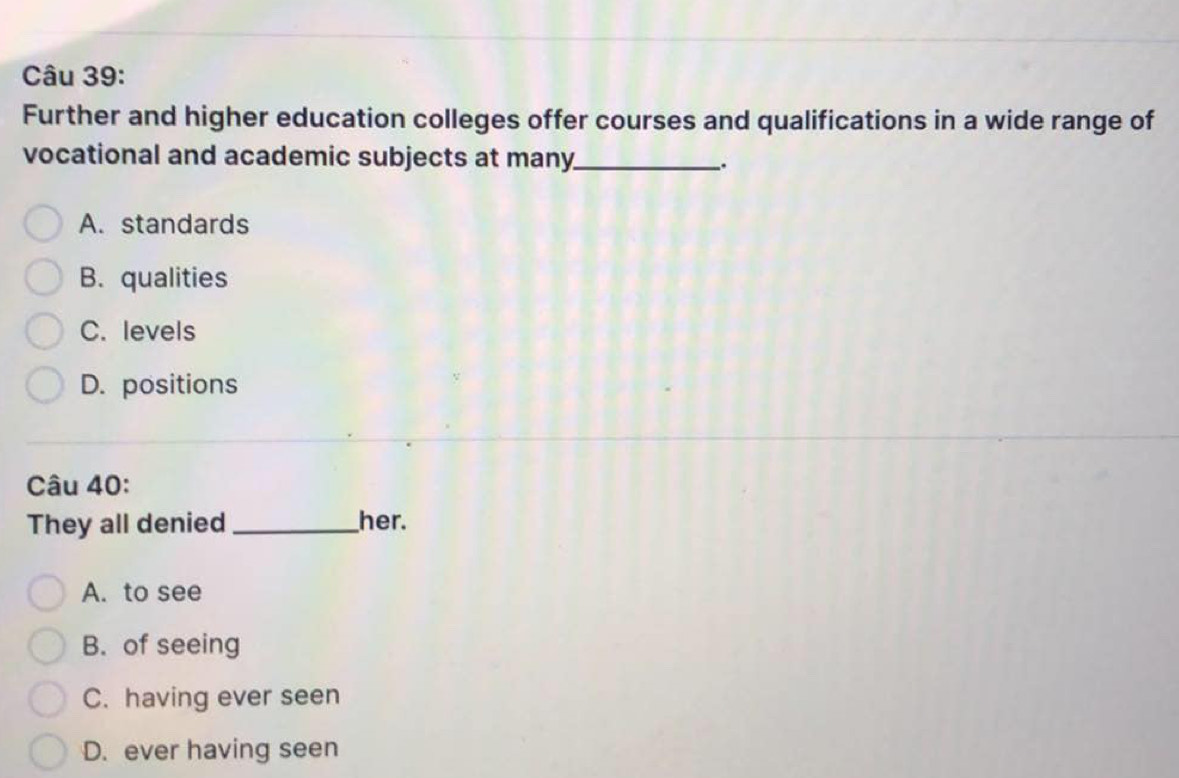 Further and higher education colleges offer courses and qualifications in a wide range of
vocational and academic subjects at many_
.,
A. standards
B. qualities
C. levels
D. positions
Câu 40:
They all denied_ her.
A. to see
B. of seeing
C. having ever seen
D. ever having seen